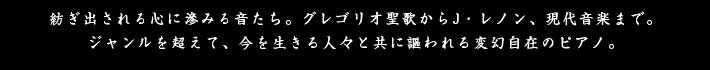 紡ぎ出される心に沁みる音たち。グレゴリオ聖歌からJ.レノン、現代音楽まで。ジャンルを超えて、今を生きる人々と共に謳われる変幻自在のピアノ